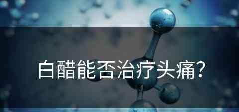 白醋能否治疗头痛？(白醋能否治疗头痛呢)